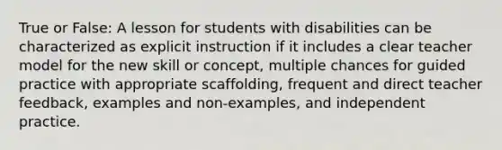 True or False: A lesson for students with disabilities can be characterized as explicit instruction if it includes a clear teacher model for the new skill or concept, multiple chances for guided practice with appropriate scaffolding, frequent and direct teacher feedback, examples and non-examples, and independent practice.