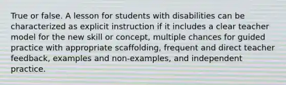 True or false. A lesson for students with disabilities can be characterized as explicit instruction if it includes a clear teacher model for the new skill or concept, multiple chances for guided practice with appropriate scaffolding, frequent and direct teacher feedback, examples and non-examples, and independent practice.