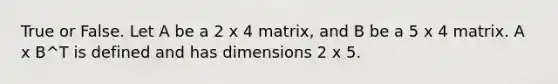 True or False. Let A be a 2 x 4 matrix, and B be a 5 x 4 matrix. A x B^T is defined and has dimensions 2 x 5.