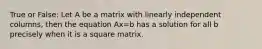 True or False: Let A be a matrix with linearly independent columns, then the equation Ax=b has a solution for all b precisely when it is a square matrix.