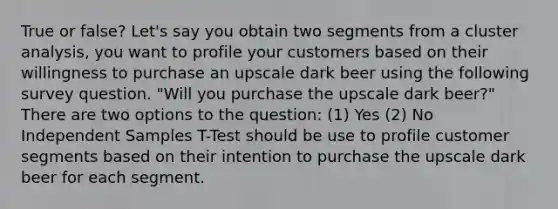 True or false? Let's say you obtain two segments from a cluster analysis, you want to profile your customers based on their willingness to purchase an upscale dark beer using the following survey question. "Will you purchase the upscale dark beer?" There are two options to the question: (1) Yes (2) No Independent Samples T-Test should be use to profile customer segments based on their intention to purchase the upscale dark beer for each segment.