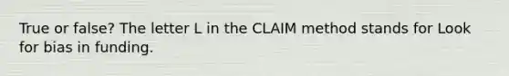 True or false? The letter L in the CLAIM method stands for Look for bias in funding.