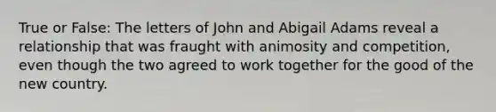 True or False: The letters of John and Abigail Adams reveal a relationship that was fraught with animosity and competition, even though the two agreed to work together for the good of the new country.