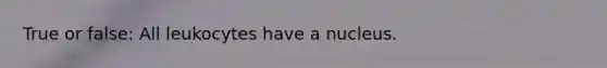 True or false: All leukocytes have a nucleus.