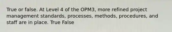 True or false. At Level 4 of the OPM3, more refined project management standards, processes, methods, procedures, and staff are in place. True False