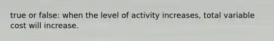 true or false: when the level of activity increases, total variable cost will increase.