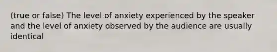 (true or false) The level of anxiety experienced by the speaker and the level of anxiety observed by the audience are usually identical