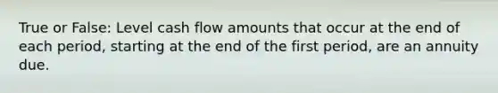 True or False: Level cash flow amounts that occur at the end of each period, starting at the end of the first period, are an annuity due.