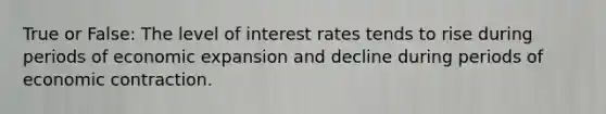 True or False: The level of interest rates tends to rise during periods of economic expansion and decline during periods of economic contraction.