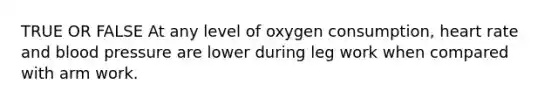 TRUE OR FALSE At any level of oxygen consumption, heart rate and blood pressure are lower during leg work when compared with arm work.