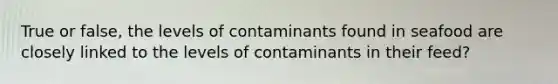 True or false, the levels of contaminants found in seafood are closely linked to the levels of contaminants in their feed?