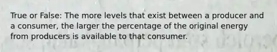 True or False: The more levels that exist between a producer and a consumer, the larger the percentage of the original energy from producers is available to that consumer.