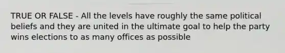 TRUE OR FALSE - All the levels have roughly the same political beliefs and they are united in the ultimate goal to help the party wins elections to as many offices as possible