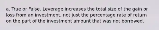 a. True or False. Leverage increases the total size of the gain or loss from an investment, not just the percentage rate of return on the part of the investment amount that was not borrowed.