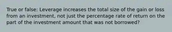 True or false: Leverage increases the total size of the gain or loss from an investment, not just the percentage rate of return on the part of the investment amount that was not borrowed?