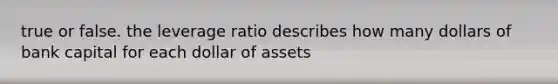 true or false. the leverage ratio describes how many dollars of bank capital for each dollar of assets