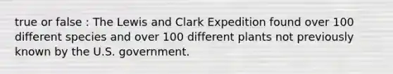 true or false : The Lewis and Clark Expedition found over 100 different species and over 100 different plants not previously known by the U.S. government.