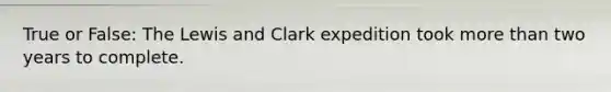 True or False: The Lewis and Clark expedition took <a href='https://www.questionai.com/knowledge/keWHlEPx42-more-than' class='anchor-knowledge'>more than</a> two years to complete.