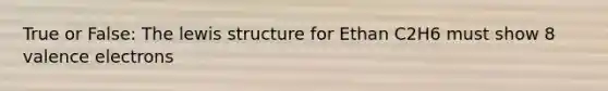 True or False: The lewis structure for Ethan C2H6 must show 8 valence electrons