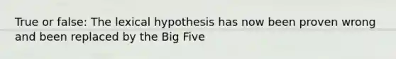 True or false: The lexical hypothesis has now been proven wrong and been replaced by the Big Five