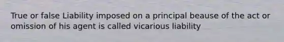 True or false Liability imposed on a principal beause of the act or omission of his agent is called vicarious liability