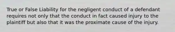 True or False Liability for the negligent conduct of a defendant requires not only that the conduct in fact caused injury to the plaintiff but also that it was the proximate cause of the injury.