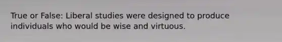 True or False: Liberal studies were designed to produce individuals who would be wise and virtuous.