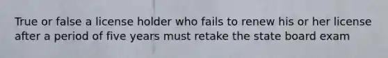 True or false a license holder who fails to renew his or her license after a period of five years must retake the state board exam