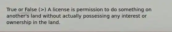 True or False (>) A license is permission to do something on another's land without actually possessing any interest or ownership in the land.