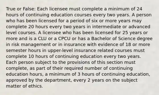 True or False: Each licensee must complete a minimum of 24 hours of continuing education courses every two years. A person who has been licensed for a period of six or more years may complete 20 hours every two years in intermediate or advanced level courses. A licensee who has been licensed for 25 years or more and is a CLU or a CPCU or has a Bachelor of Science degree in risk management or in insurance with evidence of 18 or more semester hours in upper-level insurance related courses must complete 10 hours of continuing education every two years. Each person subject to the provisions of this section must complete, as part of their required number of continuing education hours, a minimum of 3 hours of continuing education, approved by the department, every 2 years on the subject matter of ethics.