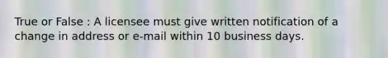 True or False : A licensee must give written notification of a change in address or e-mail within 10 business days.