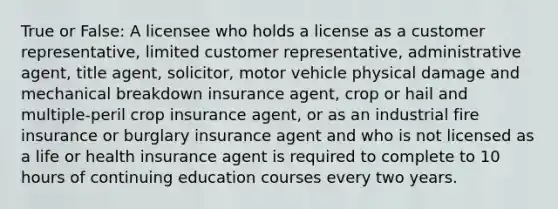 True or False: A licensee who holds a license as a customer representative, limited customer representative, administrative agent, title agent, solicitor, motor vehicle physical damage and mechanical breakdown insurance agent, crop or hail and multiple-peril crop insurance agent, or as an industrial fire insurance or burglary insurance agent and who is not licensed as a life or health insurance agent is required to complete to 10 hours of continuing education courses every two years.