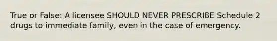 True or False: A licensee SHOULD NEVER PRESCRIBE Schedule 2 drugs to immediate family, even in the case of emergency.