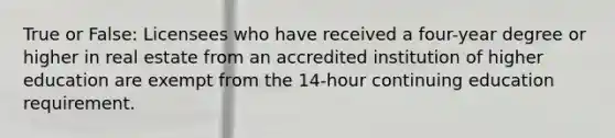 True or False: Licensees who have received a four-year degree or higher in real estate from an accredited institution of higher education are exempt from the 14-hour continuing education requirement.