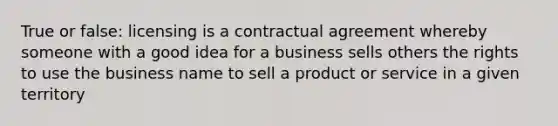 True or false: licensing is a contractual agreement whereby someone with a good idea for a business sells others the rights to use the business name to sell a product or service in a given territory