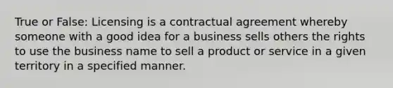 True or False: Licensing is a contractual agreement whereby someone with a good idea for a business sells others the rights to use the business name to sell a product or service in a given territory in a specified manner.