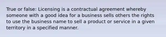 True or false: Licensing is a contractual agreement whereby someone with a good idea for a business sells others the rights to use the business name to sell a product or service in a given territory in a specified manner.