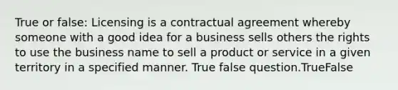 True or false: Licensing is a contractual agreement whereby someone with a good idea for a business sells others the rights to use the business name to sell a product or service in a given territory in a specified manner. True false question.TrueFalse