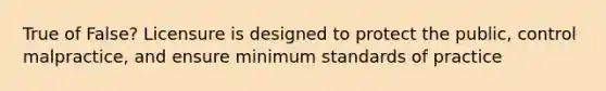 True of False? Licensure is designed to protect the public, control malpractice, and ensure minimum standards of practice