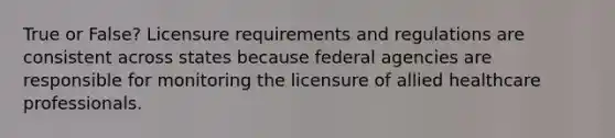 True or False? Licensure requirements and regulations are consistent across states because federal agencies are responsible for monitoring the licensure of allied healthcare professionals.