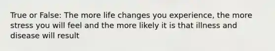 True or False: The more life changes you experience, the more stress you will feel and the more likely it is that illness and disease will result