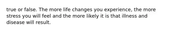 true or false. The more life changes you experience, the more stress you will feel and the more likely it is that illness and disease will result.