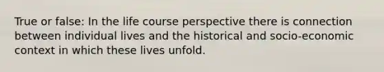 True or false: In the life course perspective there is connection between individual lives and the historical and socio-economic context in which these lives unfold.