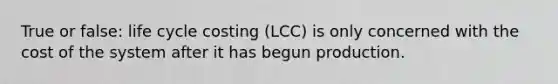 True or false: life cycle costing (LCC) is only concerned with the cost of the system after it has begun production.