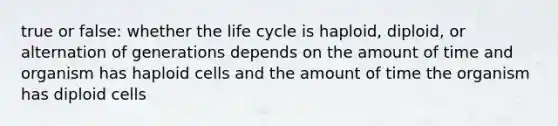 true or false: whether the life cycle is haploid, diploid, or alternation of generations depends on the amount of time and organism has haploid cells and the amount of time the organism has diploid cells