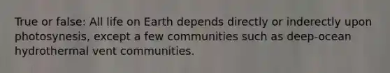 True or false: All life on Earth depends directly or inderectly upon photosynesis, except a few communities such as deep-ocean hydrothermal vent communities.