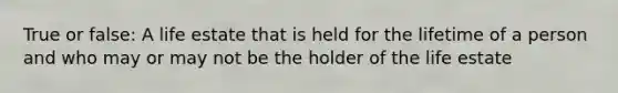 True or false: A life estate that is held for the lifetime of a person and who may or may not be the holder of the life estate