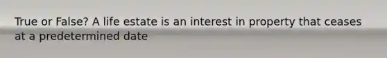 True or False? A life estate is an interest in property that ceases at a predetermined date