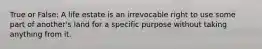 True or False: A life estate is an irrevocable right to use some part of another's land for a specific purpose without taking anything from it.