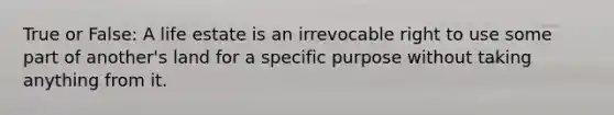True or False: A life estate is an irrevocable right to use some part of another's land for a specific purpose without taking anything from it.